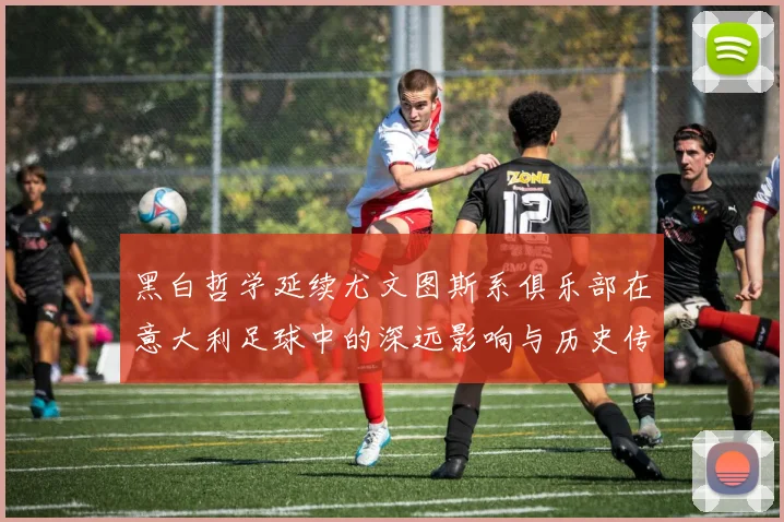 黑白哲学延续尤文图斯系俱乐部在意大利足球中的深远影响与历史传承