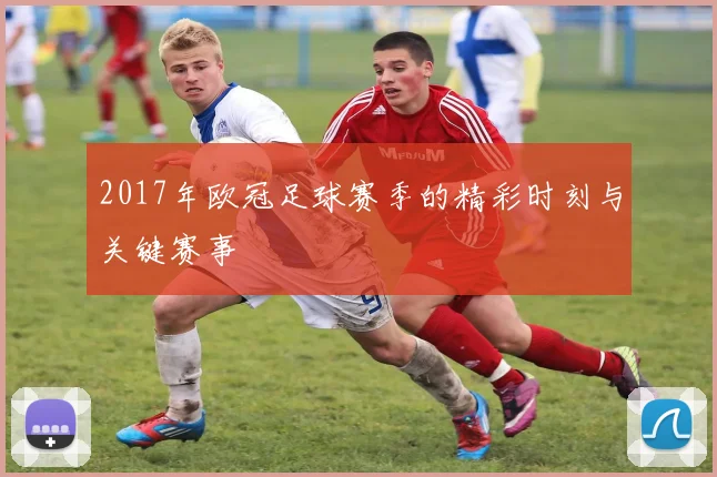 2017年欧冠足球赛季的精彩时刻与关键赛事
